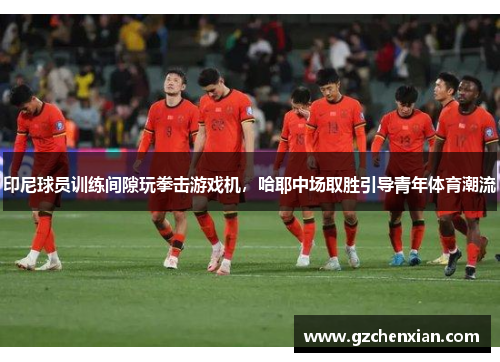 印尼球员训练间隙玩拳击游戏机，哈耶中场取胜引导青年体育潮流